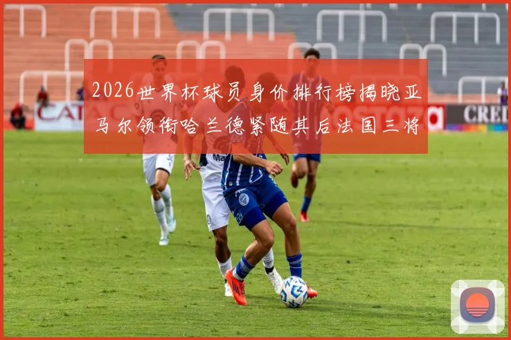 2026世界杯球员身价排行榜揭晓亚马尔领衔哈兰德紧随其后法国三将入围