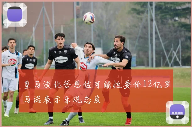 皇马淡化签恩佐可能性要价12亿罗马诺表示乐观态度