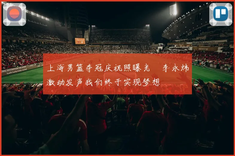 上海男篮夺冠庆祝照曝光偰李永炜激动发声我们终于实现梦想