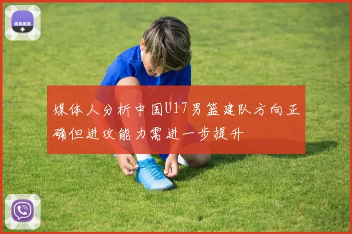 媒体人分析中国U17男篮建队方向正确但进攻能力需进一步提升