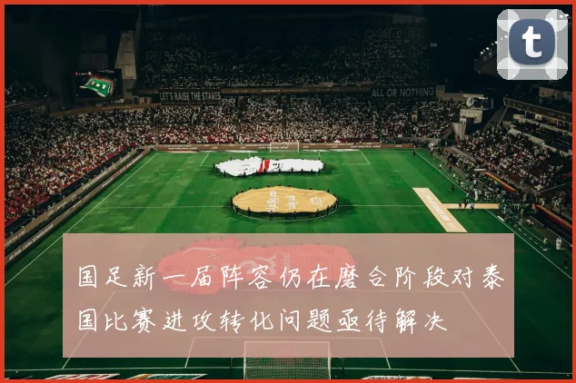 国足新一届阵容仍在磨合阶段对泰国比赛进攻转化问题亟待解决