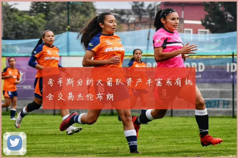 考辛斯分析火箭队资产丰富或有机会交易杰伦布朗