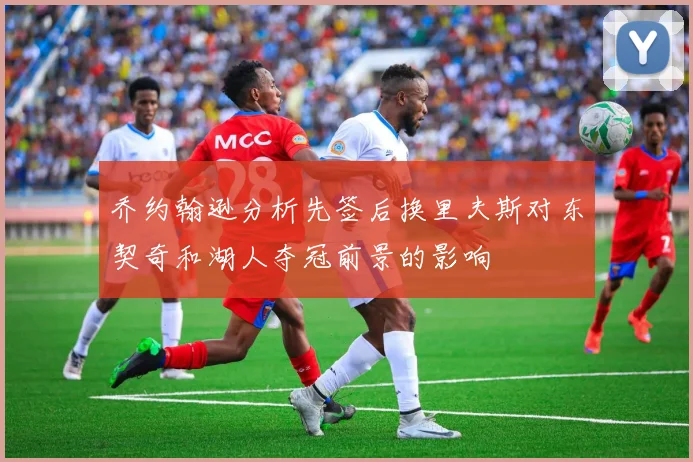 乔约翰逊分析先签后换里夫斯对东契奇和湖人夺冠前景的影响