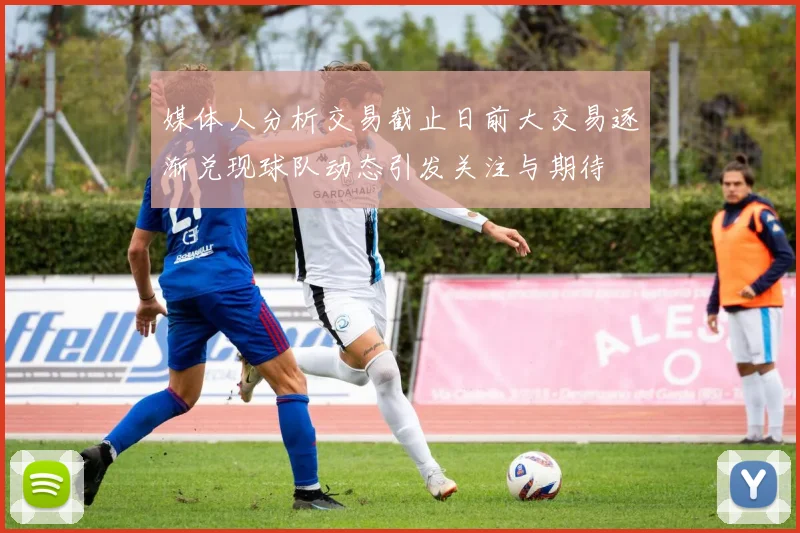 媒体人分析交易截止日前大交易逐渐兑现球队动态引发关注与期待