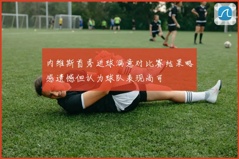 内维斯首秀进球满意对比赛结果略感遗憾但认为球队表现尚可