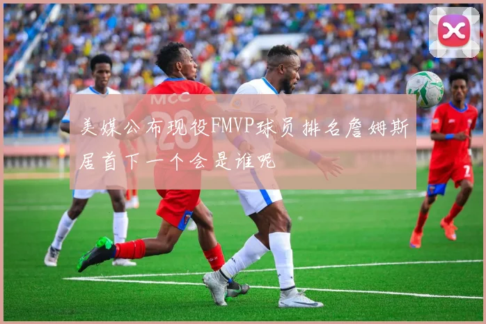 美媒公布现役FMVP球员排名詹姆斯居首下一个会是谁呢