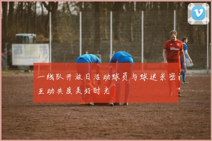 一线队开放日活动球员与球迷亲密互动共度美好时光