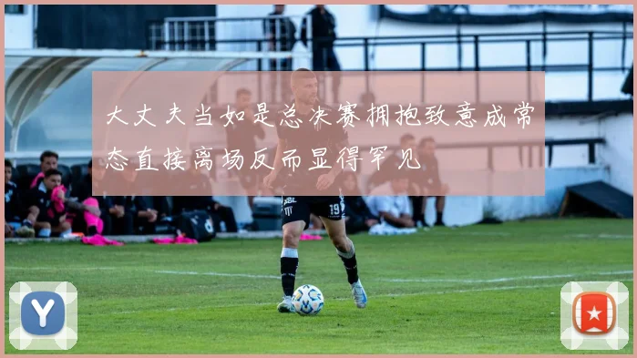大丈夫当如是总决赛拥抱致意成常态直接离场反而显得罕见