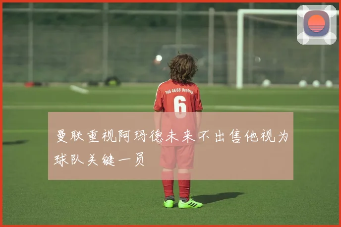 曼联重视阿玛德未来不出售他视为球队关键一员