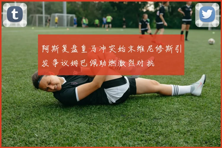 阿斯复盘皇马冲突始末维尼修斯引发争议姆巴佩助燃激烈对抗