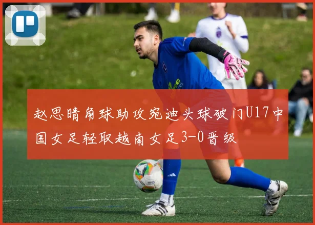 赵思晴角球助攻宛迪头球破门U17中国女足轻取越南女足3-0晋级